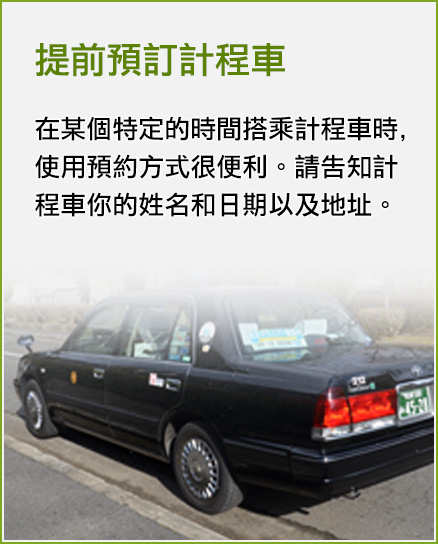 提前預訂計程車 在某個特定的時間搭乘計程車時,使用預約方式很便利。請告知計程車你的姓名和日期以及地址。