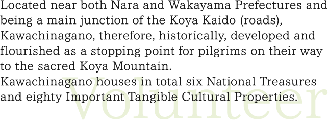 Located near both Nara and Wakayama Prefectures and being a main junction of the Koya Kaido (roads), Kawachinagano, therefore, historically, developed and flourished as a stopping point for pilgrims on their way to the sacred Koya Mountain.  Kawachinagano houses in total six National Treasures and eighty Important Tangible Cultural Properties.